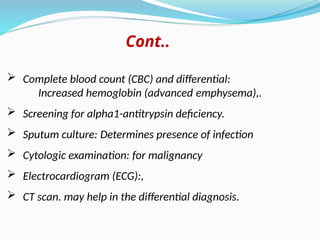  Complete blood count (CBC) and differential:
Increased hemoglobin (advanced emphysema),.
 Screening for alpha1-antitrypsin deficiency.
 Sputum culture: Determines presence of infection
 Cytologic examination: for malignancy
 Electrocardiogram (ECG):,
 CT scan. may help in the differential diagnosis.
Cont..
 