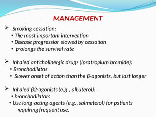  Smoking cessation:
• The most important intervention
• Disease progression slowed by cessation
• prolongs the survival rate
 Inhaled anticholinergic drugs (ipratropium bromide):
• Bronchodilatos
• Slower onset of action than the β-agonists, but last longer
 Inhaled β2-agonists (e.g., albuterol):
• bronchodilators
• Use long-acting agents (e.g., salmeterol) for patients
requiring frequent use.
MANAGEMENT
 