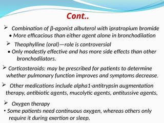  Combination of β-agonist albuterol with ipratropium bromide
• More efficacious than either agent alone in bronchodilation
Cont..
 Corticosteroids: may be prescribed for patients to determine
whether pulmonary function improves and symptoms decrease.
 Other medications include alpha1-antitrypsin augmentation
therapy, antibiotic agents, mucolytic agents, antitussive agents,
 Oxygen therapy
• Some patients need continuous oxygen, whereas others only
require it during exertion or sleep.
 Theophylline (oral)—role is controversial
• Only modestly effective and has more side effects than other
bronchodilators.
 