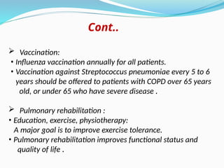 Cont..
 Vaccination:
• Influenza vaccination annually for all patients.
• Vaccination against Streptococcus pneumoniae every 5 to 6
years should be offered to patients with COPD over 65 years
old, or under 65 who have severe disease .
 Pulmonary rehabilitation :
• Education, exercise, physiotherapy:
A major goal is to improve exercise tolerance.
• Pulmonary rehabilitation improves functional status and
quality of life .
 