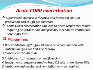 1.Bronchodilators (β2-agonist) alone or in combination with
anticholinergics are first-line therapy
2.Systemic corticosteroids
Acute COPD exacerbation
 A persistent increase in dyspnea and Increased sputum
production and cough are common.
 Acute COPD exacerbation can lead to acute respiratory failure
requiring hospitalization, and possibly mechanical ventilation;
potentially fatal.
 Management:
3.Antibiotics (azithromycin or levofloxacin)
4.Supplemental oxygen is used to keep O2 saturation above 90%.
5.Intubation and mechanical ventilation may be required
 