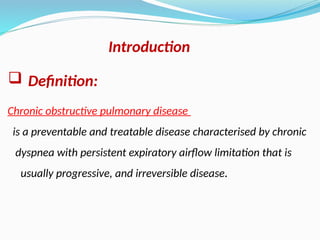  Definition:
Chronic obstructive pulmonary disease
is a preventable and treatable disease characterised by chronic
dyspnea with persistent expiratory airflow limitation that is
usually progressive, and irreversible disease.
Introduction
 
