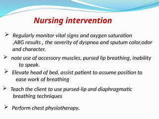 Nursing intervention
 Regularly monitor vital signs and oxygen saturation
,ABG results , the severity of dyspnea and sputum color,odor
and character.
 Elevate head of bed, assist patient to assume position to
ease work of breathing
 Teach the client to use pursed-lip and diaphragmatic
breathing techniques
 Perform chest physiotherapy.
 note use of accessory muscles, pursed lip breathing, inability
to speak.
 