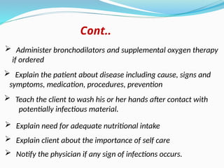  Teach the client to wash his or her hands after contact with
potentially infectious material.
 Explain the patient about disease including cause, signs and
symptoms, medication, procedures, prevention
 Explain need for adequate nutritional intake
 Explain client about the importance of self care
 Notify the physician if any sign of infections occurs.
 Administer bronchodilators and supplemental oxygen therapy
if ordered
Cont..
 
