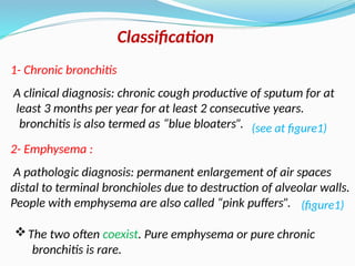 Classification
2- Emphysema :
A pathologic diagnosis: permanent enlargement of air spaces
distal to terminal bronchioles due to destruction of alveolar walls.
People with emphysema are also called “pink puffers”.
1- Chronic bronchitis
A clinical diagnosis: chronic cough productive of sputum for at
least 3 months per year for at least 2 consecutive years.
bronchitis is also termed as “blue bloaters”.
The two often coexist. Pure emphysema or pure chronic
bronchitis is rare.
(see at figure1)
(figure1)
 