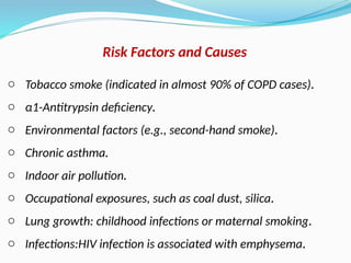 o Tobacco smoke (indicated in almost 90% of COPD cases).
o α1-Antitrypsin deficiency.
o Environmental factors (e.g., second-hand smoke).
o Chronic asthma.
o Indoor air pollution.
o Occupational exposures, such as coal dust, silica.
o Lung growth: childhood infections or maternal smoking.
o Infections:HIV infection is associated with emphysema.
Risk Factors and Causes
 