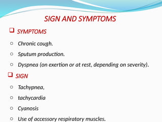 o Chronic cough.
o Sputum production.
o Dyspnea (on exertion or at rest, depending on severity).
SIGN AND SYMPTOMS
 SYMPTOMS
 SIGN
o Tachypnea,
o tachycardia
o Cyanosis
o Use of accessory respiratory muscles.
 