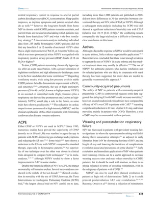 International Journal of COPD 2014:9 submit your manuscript | www.dovepress.com
Dovepress
Dovepress
839
Noninvasive ventilation in acute respiratory failure
­central respiratory control in response to arterial partial
carbon ­dioxide pressure (PaCO2
) concentration. Sleep quality
improves, as daytime symptoms and patient survival often
do as well;43,44
however, the long-term benefit from home
NIV in chronic stable COPD patients remains uncertain, and
current trials are focused on elucidating which patients may
benefit from domiciliary NIV and what is the best ventila-
tory strategy.45
A recent meta-analysis including individual
data from 245 stable hypercapnic COPD patients did not
find any benefit in 3 or 12 months of nocturnal NIPSV other
than a slight improvement of PaCO2
at 3 months’follow-up,
which was more pronounced when NIPSV was applied with
inspiratory positive airway pressure (IPAP) levels of 18 cm
H2
O or higher.46
To date, COPD patients remaining chronically hypercap-
nic after an acute exacerbation, with a greater alteration of
nighttime ventilation and high adherence to the therapy, seem
to be the best candidates for home ventilation.44,47
Regarding
ventilatory modes, trials using low pressure levels in stable
COPD patients failed to demonstrate improvement in PaCO2
and outcomes.43,48
Conversely, the use of high inspiratory
pressures (20 to 40 cmH2
O, known as high-pressure NIPSV)
in an assisted or controlled mode (high pressures plus a
respiratory rate beyond the spontaneous rate, known as high-
intensity NIPSV) could play a role in the future, as some
trials have shown good results.43–50
The reduction in cardiac
output is more pronounced in high-intensity NIPSV,51
and the
clinical significance of this effect in patients with preexisting
cardiovascular disease remains unknown.
ACPE
Either CPAP or NIPSV are used in ACPE.52
Since 1985,
numerous studies have proved the superiority of CPAP
(mostly set at 10 cmH2
O) over standard oxygen therapy in
patients withACPE, improving gas exchange and symptoms
and reducing the EI rate.53–61
Some trials62,63
have shown a
reduction in the EI rate with NIPSV compared to standard
therapy, especially in hypercapnic patients.64
No superior-
ity of one technique over the other was shown in clinical
trials designed to compare both techniques65–72
or in meta-
analyses,15,73–77
although NIPSV tended to show a faster
improvement in ARF in some studies.
Despite the beneficial effects of NIV inACPE, the impact
on mortality still remains unclear. Several meta-analyses con-
ducted in the middle of the last decade73–75
showed a reduc-
tion in mortality with the use of CPAP; however, the Three
Interventions in Cardiogenic Pulmonary Oedema (3CPO)
trial,78
the largest clinical trial on NIV carried out to date,
including more than 1,000 patients and published in 2008,
did not show differences in 30-day mortality between con-
ventional therapy and NIV, either CPAP, or NIPSV.Although
a subsequent meta-analysis including the 3CPO trial still
showed a significant reduction of mortality rate with CPAP
(relative risk =0.75 [0.61–0.92]),76
the conflicting results
compared to the large trial makes it difficult to formulate a
clear conclusion on this issue.
Asthma
Although a favorable response to NIPSV would be anticipated
in acute asthma, little evidence supports this application.79–83
Recent reviews concluded that there is not enough evidence
to support the use of NIPSV in acute asthma and that medi-
cal treatment alone may usually be effective.84,85
The use of
NIPSV for asthmatic patients who decline intubation and
for selected patients who are likely to cooperate with mask
therapy has been suggested, but more data are needed to
generally recommend this approach.86
Community-acquired pneumonia
The utility of NIV in patients with community-acquired
pneumonia (CAP) is controversial because some data sug-
gested that delaying EI with NIV could increase mortality;87
however, several randomized clinical trials have compared the
efficacy of NIV over COT in patients with CAP,88–90
reporting
a significant reduction in EI rate, shorter ICU stay, and lower
mortality, mainly in patients with COPD. Therefore, a trial
of NIV may be recommended in these patients.
Weaning and postextubation respiratory
failure
NIV has been used in patients with persistent weaning fail-
ure (patients in whom the spontaneous breathing trial failed
during three consecutive attempts)91
as adjunct to early
liberation from IMV by shortening the time of IMV and the
length of stay and lowering the incidence of complications
(ventilator-associated pneumonia or septic shock).92–99
Early
extubation and immediate application of NIV when patients
meet weaning criteria can be a useful approach to increase
weaning success rates and may reduce mortality in COPD
patients, but it should be used with caution, as there is no
strong evidence in terms of avoiding reintubation, even in
the subgroup of patients with COPD.100
NIPSV can also be used after planned extubation in
patients at high risk of deterioration (Table 2) as it could
­prevent postextubation ARF and reintubation.93–95,101
Recently, Ornico et al102
showed a reduction of reintubation
 