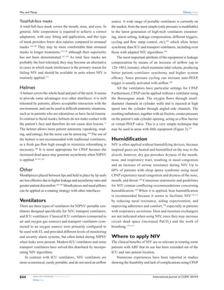 International Journal of COPD 2014:9submit your manuscript | www.dovepress.com
Dovepress
Dovepress
844
Mas and Masip
Total/full-face masks
A total/full-face mask covers the mouth, nose, and eyes. In
general, little cooperation is required to achieve a correct
adaptation, with easy fitting and application, and this type
of mask provokes fewer skin injuries compared to oronasal
masks.155,156
They may be more comfortable than oronasal
masks in longer treatments,157,158
although their superiority
has not been demonstrated.147,159
As total face masks are
probably the best tolerated, they may become an alternative
in cases in which mask intolerance is the primary reason for
failing NIV and should be available in units where NIV is
routinely applied.157
Helmet
A helmet covers the whole head and part of the neck. It seems
to provide some advantages over other interfaces: it is well
tolerated by patients, allows acceptable interaction with the
environment, and can be used in difficult anatomic situations,
such as in patients who are edentulous or have facial trauma.
In contrast to facial masks, helmets do not make contact with
the patient’s face and therefore do not cause skin lesions.17
The helmet allows more patient autonomy (speaking, read-
ing, and eating), but the noise can be annoying.160
The use of
the helmet is not recommended with traditional ventilators,
as a fresh gas flow high enough to minimize rebreathing is
necessary.160
It is more appropriate for CPAP because the
increased dead space may generate asynchrony when NIPSV
is applied.43,161,162
Other
Mouthpieces placed between lips and held in place by lip seals
arelesseffectiveduetohigherleakageandasynchronyratesand
greaterpatientdiscomfort.163,164
Mouthpiecesandnasalpillows
can be applied as a rotating strategy with other interfaces.
Ventilators
There are three types of ventilators for NIPSV: portable ven-
tilators designed specifically for NIV; transport ventilators;
and ICU ventilators. Classical ICU ventilators (connected to
air and oxygen gas sources) and transport ventilators (con-
nected to an oxygen source) were primarily configured to
be used with EI, and provided different levels of monitoring
and security alarm systems, but often failed during NIPSV
when leaks were present. Modern ICU ventilators and some
transport ventilators have solved this drawback by incorpo-
rating NIV algorithms.
In contrast with ICU ventilators, NIV ventilators are
more economical, easily portable, and do not need an airflow
source. A wide range of portable ventilators is ­currently on
the market, from the most simple (only pressure is modifiable)
to the latest generation of high-tech ventilators (monitor-
ing, alarm setting, leakage compensation, different triggers,
cycling and flow ramp control, etc),165
which allow better
synchrony than ICU and transport ventilators, ­including even
those with adapted NIV algorithms.165
The most important attribute of the equipment is ­leakage
compensation by means of an increase of airflow (up to
120–180 L/minute), which maintains tidal volume, ­producing
better patient–ventilator synchrony and higher system
­efficacy. Since pressure cycling can increase auto-PEEP,
trigger is usually activated with airflow.166
All the ventilators have particular settings for CPAP.
­Furthermore, CPAP can be applied without a ventilator using
the Boussignac mask. The oxygen flows through small-
­diameter channels in cylinder walls and is injected at high
speed into the cylinder through angled side channels. The
resulting turbulence, together with air friction, creates pressure
on the patient’s side cylinder opening, acting as a flow barrier
or virtual PEEP valve. This is a very simple technique that
may be used in areas with little equipment (Figure 3).167
Humidification
NIV is often applied without humidifying devices, because
inspired gases are heated and humidified on the way to the
alveoli; however, dry gas provokes dryness of the mouth,
nose, and respiratory tract, resulting in nasal congestion
and an increase of airway resistance during NIV. Up to
60% of patients with sleep apnea syndrome using nasal
CPAP experience nasal congestion and dryness of the nose,
mouth, and throat.168
Consensus statements and guidelines
for NIV contain conflicting recommendations concerning
humidification.169
When it is applied, heat humidification
is recommended because it seems to facilitate NIV170,171
by reducing nasal resistance, aiding expectoration, and
improving adherence and comfort,168
especially in patients
with respiratory secretions. Heat and moisture exchangers
are not ­indicated when using NIV, since they may increase
circuit dead space (increased PaCO2
) and the work of
breathing.172,173
Where to apply NIV
The clinical benefits of NIV are so relevant in treating some
patients with ARF that its use has been extended out of the
ICU and into patient location.
Numerous experiences have been reported in studies
showing the feasibility and lack of complications using CPAP
 