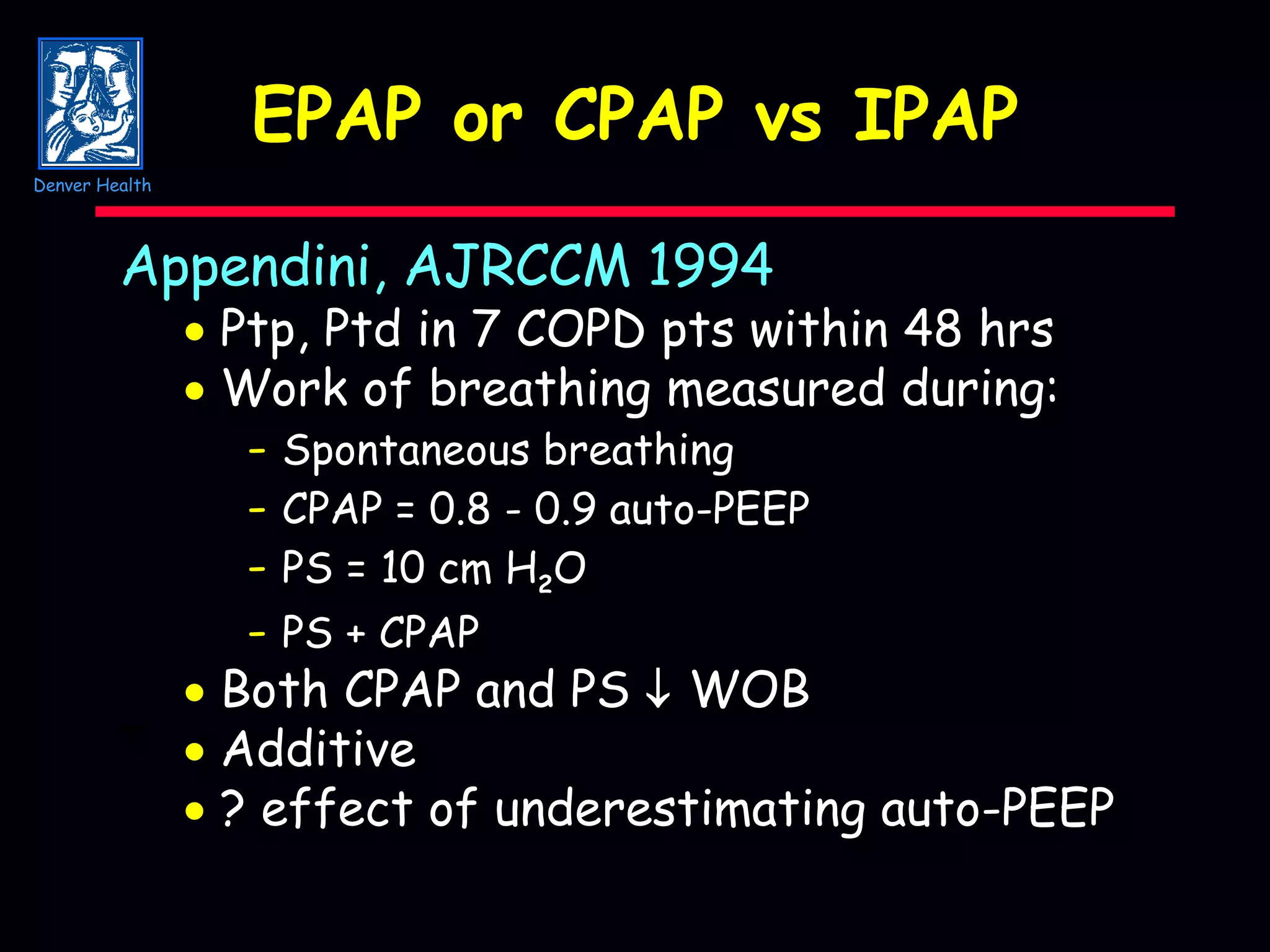 EPAP or CPAP vs IPAP Appendini, AJRCCM 1994    Ptp, Ptd in 7 COPD pts within 48 hrs    Work of breathing measured during: -   Spontaneous breathing -   CPAP = 0.8 - 0.9 auto-PEEP -   PS = 10 cm H 2 O -   PS + CPAP    Both CPAP and PS     WOB ¯    Additive    ? effect of underestimating auto-PEEP Denver Health 