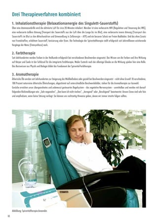 10
Drei Therapieverfahren kombiniert
1. Inhalationstherapie (Relaxationsenergie des Singulett-Sauerstoffs)
Über eine Atemnasenbrille wird die aktivierte Luft für circa 20 Minuten inhaliert. Messbar ist eine verbesserte HRV (Regulation und Steuerung des VNS),
eine verbesserte äußere Atmung (Transport des Sauerstoffs aus der Luft über die Lunge bis ins Blut), eine verbesserte innere Atmung (Transport des
Sauerstoffs im Blut zu den Mitochondrien und Umwandlung in Zellenergie – ATP) und ein besserer Schutz vor Freien Radikalen. Und das ohne Zusatz
von Fremdstoffen, erhöhtem Sauerstoff, Ionisierung oder Ozon. Die Technologie der Spirovitaltherapie stellt erfolgreich seit Jahr­millionen existierende
Vorgänge der Natur (Fotosynthese) nach.
2. Farbtherapie
Seit Jahrhunderten werden Farben in der Heilkunde erfolgreich bei verschiedenen Beschwerden eingesetzt. Das Wissen um die Farben und ihre Wirkung
auf Körper und Seele ist der Schlüssel für die integrierte Farbtherapie. Weder Esoterik noch der alleinige Glaube an die Wirkung spielen hier eine Rolle.
Das Basis­wissen aus Physik und Biologie bildet das Fundament der Spirovital-Farbtherapie.
3. Aromatherapie
Ätherische Öle werden seit Jahrhunderten zur Steigerung des Wohlbefindens oder gezielt bei Beschwerden eingesetzt – nicht ohne Grund! 18 verschiedene,
100 Prozent naturreine ätherische Öl­mischungen, abgestimmt auf unterschiedliche Beschwerdebilder, stehen für die Aromatherapie zur Auswahl.
Gerüche erreichen unser übergeordnetes und unbewusst gesteuertes Regelsystem – das vegetative Nervensystem – unmittelbar und werden mit darauf­
folgenden Rückmeldungen wie: „Sehr angenehm“, „Den kann ich nicht riechen“, „Anregend“ oder „Beruhigend“ beantwortet. Unsere Sinne sind sehr fein
und empfindsam, wenn keine Störung vorliegt. Sie können uns rechtzeitig ­Hinweise geben, denen wir immer intuitiv folgen sollten.
Abbildung: Spirovitaltherapie-Anwender.
 