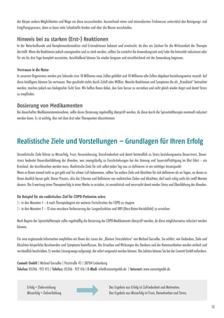 13
der Körper andere Möglichkeiten und Wege um diese auszuscheiden. Ausreichend reines und mineralarmes Trinkwasser unterstützt den Reinigungs- und
Entgiftungsprozess, denn es kann viele Schadstoffe binden und über die Nieren ausscheiden.
Hinweis bei zu starken (Erst-) Reaktionen  
In der Naturheilkunde und Komplementärmedizin sind Erstreaktionen bekannt und erwünscht, da dies ein Zeichen für die Wirksamkeit der Therapie
darstellt. Wenn die Reaktionen jedoch unangenehm und zu stark werden, sollten Sie zunächst die Anwendungszeit und/oder die Intensität reduzieren oder
für ein bis drei Tage komplett aussetzten. Anschließend können Sie wieder langsam und einschleichend mit der Anwendung beginnen.
Vertrauen in die Natur 
In unserem Organismus werden pro Sekunde circa 10 Millionen neue Zellen gebildet und 10 Millionen alte Zellen abgebaut beziehungsweise recycelt. Auf
diese Intelligenz können Sie vertrauen. Hier geschieht nichts durch Zufall oder Willkür. Manche Reaktionen und Symptome die als „Krankheit“ betrachtet
werden, machen jedoch aus biologischer Sicht Sinn. Wir helfen Ihnen ­dabei, den Sinn besser zu verstehen und nicht gleich wieder Angst und damit Stress
zu empfinden.
Dosierung von Medikamenten  
Bei dauerhafter Medikamenteneinnahme, sollte deren Dosierung regelmäßig überprüft werden, da diese durch die Spirovitaltherapie eventuell reduziert
werden kann. Es ist wichtig, dies mit dem Arzt oder Therapeuten abzustimmen.
Unrealistische Ziele führen zu Misserfolg, Frust, Verunsicherung, Unzufriedenheit und damit letztendlich zu Stress beziehungsweise Dauerstress. Dauer-
stress bedeutet Dauerüberblähung der Alveolen, was zwangsläufig zu Einschränkungen bei der Atmung und Sauerstoffsättigung im Blut führt – ein
Kreislauf, der durchbrochen werden muss. Realistische Ziele für sich selbst jeden Tag neu zu definieren ist ein wichtiger Ansatzpunkt.
Wenn es Ihnen einmal nicht so gut geht und Sie schwer Luft bekommen, sollten Sie andere Ziele und Absichten für sich definieren als an Tagen, an denen es
Ihnen deutlich besser geht. Dieser Prozess, also das Erlernen und Definieren von realistischen Zielen und Absichten, darf auch ruhig sechs bis zwölf Monate
dauern. Die Erwartung einen Therapieerfolg in einer Woche zu erzielen, ist unrealistisch und verursacht ­damit wieder Stress und Überblähung der Alveolen.
Ein Beispiel für ein realistisches Ziel für COPD-Patienten wäre:
w in den Monaten 1 – 6 nach Therapiebeginn ein weiteres Fortschreiten der COPD zu stoppen
w in den Monaten 7 – 12 eine messbare Verbesserung der Lungenfunktion und HRV (Herz-Raten-Variabilität) zu erreichen
Nach Beginn der Spirovitaltherapie sollte regelmäßig die Dosierung der COPD-Medikamente überprüft werden, da diese möglicherweise reduziert werden
können.
Für eine ergänzende Information empfehlen wir Ihnen das Lesen der „Kleinen Stresslektüre“ von Michael Gorsolke. Sie erklärt, wie Gedanken, Ziele und
Absichten körperliche Beschwerden und Symptome beeinflussen. Die Ursachen und Wirkungen des Denkens und der Kommunikation werden einfach und
verständlich beschrieben. Es werden Lösungswege aufgezeigt, die sofort umgesetzt werden können. Die Lektüre können Sie bei der Commit GmbH anfordern.
Realistische Ziele und Vorstellungen – Grundlagen für Ihren Erfolg
Das Ergebnis aus Erfolg ist Zufriedenheit und Motivation.
Das Ergebnis aus Misserfolg ist Frust, Demotivation und Stress.
Erfolg = Zielerreichung
Misserfolg = Zielverfehlung
Commit GmbH | Michael Gorsolke | Poststraße 45 | 38704 Liebenburg
Telefon: 05346 - 912 415 | Telefax: 05346 - 912 416 | E-Mail: info@commitgmbh.de | Internet: www.commitgmbh.de
 