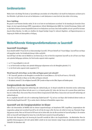 16
Welches Gerät ist das Richtige? Die Geräte zur Spirovitaltherapie unterscheiden sich im Wesentlichen in der Anzahl ihrer Katalysatoren und damit auch in
ihrer Wirkstärke. Es gibt Geräte mit zwei und vier Katalysatoren. Je mehr Katalysatoren in einem Gerät sind, desto stärker ist die Leistung.
Unsere Empfehlung:
Wer gesund ist und Prävention betreiben möchte, für den ist ein Gerät mit zwei Katalysatoren ausreichend. Für die Anwendung bei chronischen Erkran-
kungen, wie etwa Lungenerkrankungen (COPD, Lungenemphysem, Asthma), Makula­degeneration (AMD), Herz- Kreislauf-Erkrankungen, Diabetes melli-
tus oder Morbus Parkinson, kommen hauptsächlich Geräte mit vier Katalysatoren zum Einsatz. Diese Geräte empfehlen sich auch generell für die Anwen-
dung bei älteren Menschen. Sie stellen am schnellsten die dringend benötigte Energie für verbesserte Regulations- und ­Regenerationsprozesse zur
Steigerung der Vitalität und Lebensqualität zur Verfügung.
Gerätevarianten
Sauerstoff-Grundlagen
Unsere Atemluft enthält 21 Prozent des für uns lebensnotwendigen Sauerstoffs, 78 Prozent Stickstoff und 1 Prozent Edelgase. Sauerstoff kann vom Körper
nicht gespeichert werden. Eine fortwährende Atmung ist daher unerlässlich.
Sauerstoff liegt in der Natur meist als Molekül aus zwei Atomen (O2
) vor. Nur ein Viertel des eingeatmeten Sauerstoffs aus der Luft kann unser Körper
unter optimalen Bedingungen aufnehmen, drei Viertel werden ungenutzt wieder ausgeatmet.
w ca. 21 % Sauerstoffgehalt ist in der Luft
w ca. ein Viertel werden vom Körper unter optimalen Bedingungen aufgenommen und an das Hämoglobin gebunden (=¼)
w ca. drei Viertel werden ungenutzt wieder ausgeatmet (=¾)
Wieviel Sauerstoff wird im Körper von den Zellen und Organen genutzt und verbraucht?
w 98 % Sauerstoff, gebunden an das Hämoglobin im arteriellen Blut ist normal (Männer ca. 20,4 ml/dl und Frauen ca. 18,8 ml/dl).
w Nur etwa 5 ml/dl werden im Körper von den Zellen und Organen verbraucht.
w Das bedeutet, maximal 25 % des verfügbaren Sauerstoffs (100 %) werden im Körper von den Zellen, Organen und Geweben genutzt.
Energiezustände des Sauerstoffs
Sauerstoff kann je nach Energiezustand reaktionsträge oder reak­tions­freudig sein. Ein Beispiel verdeutlicht den Unterschied zwischen ­reaktionsträge
und reaktionsfreudig: Egal ob Wasser kalt oder warm ist, es ist chemisch gesehen H2
O. Zucker oder Salz lassen sich in warmem Wasser jedoch besser
lösen als in kaltem Wasser. Denn warmes Wasser hat einen höheren Energiezustand als kaltes Wasser. Genauso kann auch Sauerstoff reaktionsträge und
reaktionsfreudig sein.
Der uns umgebende Sauerstoff in der Luft ist reaktionsträge (Triplett-Sauerstoff = 3
O2
) und muss vom Körper selbst fortwährend aktiviert werden um
reaktionsfreudig (Singulett-Sauerstoff = 1
O2
) zu werden, damit er überhaupt mit Biomolekülen reagieren kann.
Sauerstoff und die Energieproduktion im Körper
Außer in der Intensivmedizin, bei Notfällen oder bei schweren Lungenerkrankungen, wie beispielsweise COPD, Lungenfibrose, Lungen­emphysem oder
Lungen­sarkose, gelangt meist ausreichend Sauerstoff aus der Luft über die Lunge ins Blut. Dies kann sehr einfach mit einem sog. Pulsoximeter (Finger­
clip) gemessen werden. Werte von 96 Prozent bis 98 Prozent sind ein Zeichen dafür, dass das Blut ausreichend mit Sauerstoff gesättigt ist. Die vermehrte
Zufuhr von Sauerstoff macht biologisch hier keinen Sinn, da das Blut bereits maximal mit Sauerstoff gesättigt ist.
Die Ursache vieler Störungen liegt in der Verwertung des Sauer­stoffs innerhalb der Zellen in den Energiekraftwerken – den Mitochondrien. Wenn der
eigentliche Verbrennungsprozess nicht mehr optimal abläuft, entsteht wie bei einem Automotor weniger Energie und gleichzeitig entstehen vermehrt
Schadstoffe. Die Lebensdauer sinkt.
Weiterführende Hintergrundinformationen zu Sauerstoff
 