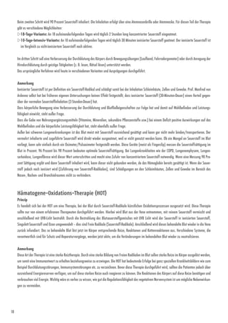 18
Beim zweiten Schritt wird 90 Prozent Sauerstoff inhaliert. Die ­Inhalation erfolgt über eine Atemnasenbrille oder Atemmaske. Für diesen Teil der Therapie
gibt es verschiedene Möglichkeiten:
w18-Tage-Variante: An 18 aufeinanderfolgenden Tagen wird täglich 2 Stunden lang konzentrierter Sauerstoff eingeatmet.
w10-Tage-Intensiv-Variante: An 10 aufeinanderfolgenden Tagen wird täglich 30 Minuten ionisierter Sauerstoff geatmet. Der ionisierte Sauerstoff ist
im Vergleich zu nicht-ionisiertem Sauerstoff noch aktiver.
Im dritten Schritt soll eine Verbesserung der Durchblutung des Körpers durch Bewegungsübungen (Laufband, Fahrradergometer) oder durch Anregung der
Hirndurchblutung durch geistige Tätigkeiten (z. B. lesen, Rätsel lösen) unterstützt werden.
Das ursprüngliche Verfahren wird heute in verschiedenen Varianten und Ausprägungen durchgeführt.
Anmerkung
Ionisierter Sauerstoff ist per Definition ein Sauerstoff-Radikal und schädigt somit bei der Inhalation Schleimhäute, Zellen und Gewebe. Prof. Manfred von
Ardenne selbst hat bei früheren eigenen Untersuchungen keinen Effekt festgestellt, dass ionisierter Sauerstoff (30-­Minuten-Dauer) einen Vorteil gegen-
über der normalen Sauer­stoffinhalation (2-Stunden-Dauer) hat.
Dass körperliche Bewegung eine Verbesserung der Durchblutung und Blutfließeigenschaften zur Folge hat und damit auf Wohl­befinden und Leistungs­
fähigkeit einwirkt, steht außer Frage.
Dass die Gabe von Nahrungsergänzungsmitteln (Vitamine, Mineralien, sekundäre Pflanzenstoffe usw.) bei einem Defizit positive Auswirkungen auf das
Wohlbefinden und die körperliche Leistungsfähigkeit hat, steht ebenfalls außer Frage.
Außer bei schweren Lungenerkrankungen ist das Blut meist mit Sauerstoff ausreichend gesättigt und kann gar nicht mehr binden/transportieren. Der
vermehrt inhalierte und zugeführte Sauerstoff wird direkt wieder ausgeatmet, weil er nicht genutzt werden kann. Ob ein Mangel an Sauerstoff im Blut
vorliegt, kann sehr einfach durch ein Oximeter/Pulsoximeter festgestellt werden. Diese ­Geräte (meist als Fingerclip) messen die Sauerstoffsättigung im
Blut in Prozent. 96 Prozent bis 98 Prozent bedeuten ­optimale Sauerstoffsättigung. Bei Lungenkrankheiten wie der COPD, Lungenemphysem, Lungen­
sarkoidose, Lungenfibrose wird dieser Wert unterschritten und macht eine Zufuhr von konzentriertem Sauerstoff notwendig. Wenn eine Messung 98 Pro-
zent Sättigung ergibt und dann Sauerstoff inhaliert wird, kann dieser nicht gebunden werden, da das Hämoglobin bereits gesättigt ist. Wenn der Sauer-
stoff jedoch noch ionisiert wird (Zuführung von Sauerstoff-Radikalen), sind Schädigungen an den Schleimhäuten, Zellen und Gewebe im Bereich des
Nasen-, Rachen- und Bronchialraumes nicht zu verhindern.
Hämatogene-Oxidations-Therapie (HOT)
Prinzip
Es handelt sich bei der HOT um eine Therapie, bei der Blut durch Sauerstoff-Radikale künstlichen Oxidationsprozessen ausgesetzt wird. Diese Therapie
sollte nur von einem erfahrenen Therapeuten durchgeführt werden. Hierbei wird Blut aus der Vene entnommen, mit reinem Sauerstoff vermischt und
anschließend mit UVB-Licht bestrahlt. Durch die Bestrahlung des Blutsauerstoffgemisches mit UVB Licht wird der Sauerstoff in ionisierten Sauerstoff,
­Singulett-Sauerstoff und Ozon umgewandelt – dies sind Freie Radikale (Sauerstoff-Radikale). Anschließend wird dieses behandelte Blut wieder in die Vene
zurück infundiert. Das so behandelte Blut löst jetzt im Körper entsprechende Reize, Reaktionen und Kettenreaktionen aus. Verschiedene Systeme, die
verantwortlich sind für Schutz und ­Reparaturvorgänge, werden jetzt aktiv, um die Veränderungen im behandelten Blut wieder zu neutralisieren.
Anmerkung
Diese Art der Therapie ist eine starke Reiztherapie. Durch eine starke Bildung von Freien Radikalen im Blut sollen starke Reize im Körper ausgelöst werden,
um somit eine Immunantwort zu ­erhalten beziehungsweise zu erzwingen. Die HOT hat bedeutende Erfolge bei ganz speziellen Krankheitsbildern wie zum
Beispiel Durchblutungsstörungen, Immunsystemstörungen etc. zu verzeichnen. Bevor diese Therapie durchgeführt wird, sollten die Patienten ­jedoch über
ausreichend Energiereserven verfügen, um auf diese starken Reize auch reagieren zu können. Die Reaktionen des Körpers auf diese Reize benötigen und
verbrauchen viel Energie. Wichtig wäre es vorher zu wissen, wie gut die Regulationsfähigkeit des vegetativen Nervensystem ist um mögliche Nebenwirkun-
gen zu vermeiden.
 