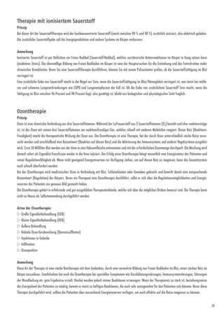19
Therapie mit ionisiertem Sauerstoff
Prinzip
Bei dieser Art der Sauerstofftherapie wird der hochkonzentrierte Sauerstoff (meist zwischen 90 % und 98 %) zusätzlich ionisiert, also elektrisch geladen.
Die zusätzliche Sauerstoffgabe soll die Energieproduktion und andere Systeme im Körper verbessern.
Anmerkung
Ionisierter Sauerstoff ist per Definition ein Freies Radikal (Sauerstoff-Radikal), welches zerstörerische Kettenreaktionen im Körper in Gang setzen kann
(oxidativer Stress). Die übermäßige Bildung von Freien Radikalen im Körper ist eine der Hauptursachen für die Entstehung und das Fortschreiten vieler
­chronischer Krank­heiten. Bevor Sie eine Sauerstofftherapie durchführen, können Sie mit einem Pulsoximeter prüfen, ob die Sauerstoffsättigung im Blut
verringert ist.
Eine zusätzliche Gabe von Sauerstoff macht in der Regel nur Sinn, wenn die Sauerstoffsättigung im Blut/Hämoglobin verringert ist, was meist bei mittle-
ren und schweren Lungenerkrankungen wie COPD und Lungenemphysem der Fall ist. Ob die Gabe von zusätzlichem Sauerstoff Sinn macht, wenn die
Sättigung im Blut zwischen 96 Prozent und 98 Prozent liegt, also gesättigt ist, bleibt aus biologischer und physiologischer Sicht fraglich.
Ozontherapie
Prinzip
Ozon ist eine chemische Verbindung aus drei Sauerstoffatomen. Während der Luftsauerstoff aus 2 Sauerstoffatomen (O2
) besteht und eher reaktionsträge
ist, ist das Ozon mit seinen drei Sauerstoffatomen ein reaktionsfreudiges Gas, welches schnell mit anderen Molekülen reagiert. Dieser Reiz (Reaktions-
freudigkeit) macht die therapeutische Wirkung des Ozon aus. Die Ozontherapie ist eine Therapie, bei der durch Ozon unterschiedlich starke Reize verur-
sacht werden und anschließend eine Reizantwort (Reaktion auf diesen Reiz) und die Aktivierung des Immunsystems und anderer Regelsysteme ausgelöst
wird. Circa 50 Milliliter Blut werden aus der Vene in eine Vakuumflasche entnommen und mit der erforderlichen Ozonmenge durchperlt. Die Mischung wird
danach sofort als Eigenblut-Transfusion wieder in die Vene injiziert. Der Erfolg einer Ozontherapie hängt wesentlich vom Energiestatus des Patienten und
seiner Regulationsfähigkeit ab. Wenn nicht genügend Energie­reserven zur Verfügung stehen, um auf diesen Reiz zu reagieren, kann das Gesamtsystem
auch schnell überfordert werden.
Bei der Ozontherapie wird medizinisches Ozon in Verbindung mit Blut, Schleimhäuten oder Geweben gebracht und bewirkt damit eine entsprechende
Reizantwort (Regulation) des Körpers. Bevor ein Therapeut eine Ozontherapie durchführt, sollte er sich über die Regulationsmöglichkeiten und Energie­
reserven des Patienten ein genaues Bild gemacht haben.
Die Ozontherapie gehört in erfahrende und gut ausgebildete Thera­peutenhände, welche sich über die möglichen Risiken ­bewusst sind. Die Therapie kann
nicht zu Hause als Selbstanwendung durchgeführt werden.
Arten der Ozontherapie:
w Große Eigenblutbehandlung (GEB)
w Kleine Eigenblutbehandlung (KEB)
w Äußere Behandlung
w Rektale Ozon-Verabreichung (Darminsufflation)
w Injektionen in Gelenke
w Infiltration
w Ozonpunktur
Anmerkung
Diese Art der Therapie ist eine starke Reiztherapie mit dem Gedanken, durch eine vermehrte Bildung von Freien Radikalen im Blut, einen starken Reiz im
Körper auszulösen. Zweifelsohne hat auch die Ozontherapie bei speziellen Symptomen wie Durchblutungsstörungen, Immunsystemstörungen, Störungen
der Wundheilung etc. gute Ergebnisse erzielt. Hierbei werden jedoch immer Reaktionen erzwungen. Wenn der Therapiereiz zu stark ist, beziehungsweise
der Energielevel des Patienten zu niedrig, kommt es meist zu heftigen Reaktionen, die auch sehr unangenehm für den Patienten sein können. Bevor diese
Therapie durchgeführt wird, sollten die Patienten über ausreichend Energiereserven verfügen, um auch effektiv auf die Reize reagieren zu können.
 