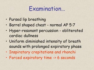 Examination…
• Pursed lip breathing
• Barrel shaped chest - normal AP 5:7
• Hyper-resonant percussion - obliterated
cardiac dullness
• Uniform diminished intensity of breath
sounds with prolonged expiratory phase
• Inspiratory crepitations and rhonchi
• Forced expiratory time -> 6 seconds
 