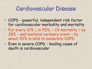Cardiovascular Disease
• COPD - powerful, independent risk factor
for cardiovascular morbidity and mortality
• For every 10% ↓ in FEV1 – CV mortality ↑ by
28% - and nonfatal coronary event ↑ by
about 20% in mild to moderate COPD
• Even in severe COPD - leading cause of
death is cardiovascular
 