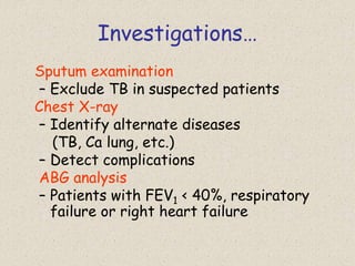 Investigations…
Sputum examination
– Exclude TB in suspected patients
Chest X-ray
– Identify alternate diseases
(TB, Ca lung, etc.)
– Detect complications
ABG analysis
– Patients with FEV1 < 40%, respiratory
failure or right heart failure
 