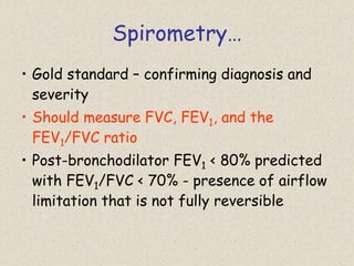 Spirometry…
• Gold standard – confirming diagnosis and
severity
• Should measure FVC, FEV1, and the
FEV1/FVC ratio
• Post-bronchodilator FEV1 < 80% predicted
with FEV1/FVC < 70% - presence of airflow
limitation that is not fully reversible
 