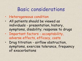 Basic considerations
• Heterogeneous condition
• All patients should be viewed as
individuals - presentation, history,
symptoms, disability; response to drugs
• Important factors - acceptability,
adverse effects, efficacy, costs
• Drug titration - airflow obstruction,
symptoms, exercise tolerance, frequency
of exacerbations
 