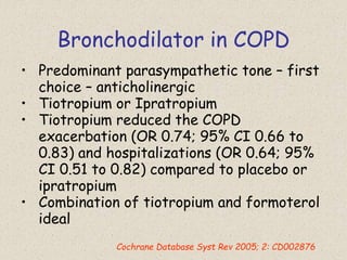 Bronchodilator in COPD
• Predominant parasympathetic tone – first
choice – anticholinergic
• Tiotropium or Ipratropium
• Tiotropium reduced the COPD
exacerbation (OR 0.74; 95% CI 0.66 to
0.83) and hospitalizations (OR 0.64; 95%
CI 0.51 to 0.82) compared to placebo or
ipratropium
• Combination of tiotropium and formoterol
ideal
Cochrane Database Syst Rev 2005; 2: CD002876
 