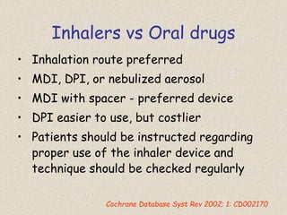 Inhalers vs Oral drugs
• Inhalation route preferred
• MDI, DPI, or nebulized aerosol
• MDI with spacer - preferred device
• DPI easier to use, but costlier
• Patients should be instructed regarding
proper use of the inhaler device and
technique should be checked regularly
Cochrane Database Syst Rev 2002; 1: CD002170
 