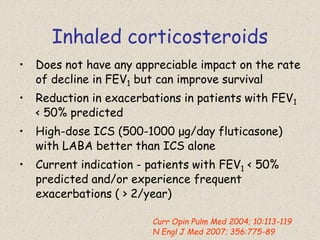 Inhaled corticosteroids
• Does not have any appreciable impact on the rate
of decline in FEV1 but can improve survival
• Reduction in exacerbations in patients with FEV1
< 50% predicted
• High-dose ICS (500-1000 μg/day fluticasone)
with LABA better than ICS alone
• Current indication - patients with FEV1 < 50%
predicted and/or experience frequent
exacerbations ( > 2/year)
Curr Opin Pulm Med 2004; 10:113-119
N Engl J Med 2007; 356:775-89
 