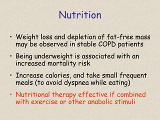 Nutrition
• Weight loss and depletion of fat-free mass
may be observed in stable COPD patients
• Being underweight is associated with an
increased mortality risk
• Increase calories, and take small frequent
meals (to avoid dyspnea while eating)
• Nutritional therapy effective if combined
with exercise or other anabolic stimuli
 