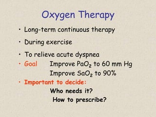 Oxygen Therapy
• Long-term continuous therapy
• During exercise
• To relieve acute dyspnea
• Goal Improve PaO2 to 60 mm Hg
Improve SaO2 to 90%
• Important to decide:
Who needs it?
How to prescribe?
 
