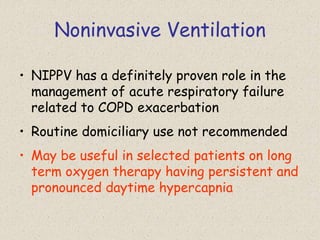 Noninvasive Ventilation
• NIPPV has a definitely proven role in the
management of acute respiratory failure
related to COPD exacerbation
• Routine domiciliary use not recommended
• May be useful in selected patients on long
term oxygen therapy having persistent and
pronounced daytime hypercapnia
 