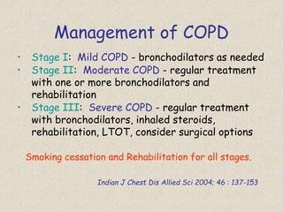 Management of COPD
• Stage I: Mild COPD - bronchodilators as needed
• Stage II: Moderate COPD - regular treatment
with one or more bronchodilators and
rehabilitation
• Stage III: Severe COPD - regular treatment
with bronchodilators, inhaled steroids,
rehabilitation, LTOT, consider surgical options
Smoking cessation and Rehabilitation for all stages.
Indian J Chest Dis Allied Sci 2004; 46 : 137-153
 