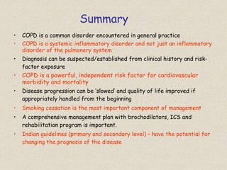 Summary
• COPD is a common disorder encountered in general practice
• COPD is a systemic inflammatory disorder and not just an inflammatory
disorder of the pulmonary system
• Diagnosis can be suspected/established from clinical history and risk-
factor exposure
• COPD is a powerful, independent risk factor for cardiovascular
morbidity and mortality
• Disease progression can be ‘slowed’ and quality of life improved if
appropriately handled from the beginning
• Smoking cessation is the most important component of management
• A comprehensive management plan with brochodilators, ICS and
rehabilitation program is important.
• Indian guidelines (primary and secondary level) – have the potential for
changing the prognosis of the disease
 