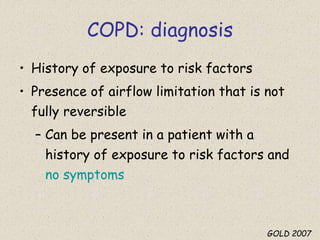 COPD: diagnosis
• History of exposure to risk factors
• Presence of airflow limitation that is not
fully reversible
– Can be present in a patient with a
history of exposure to risk factors and
no symptoms
GOLD 2007
 