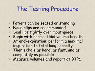 The Testing Procedure
• Patient can be seated or standing
• Nose clips are recommended
• Seal lips tightly over mouthpiece
• Begin with normal tidal volume breaths
• At end-expiration, perform a maximal
inspiration to total lung capacity
• Then exhale as hard, as fast, and as
completely as possible
• Measure volumes and report at BTPS
 