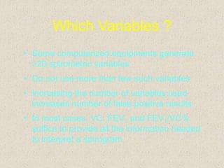 Which Variables ?
• Some computerized equipments generate
>20 spirometric variables
• Do not use more than few such variables
• Increasing the number of variables used
increases number of false positive results
• In most cases, VC, FEV1 and FEV1/VC%
suffice to provide all the information needed
to interpret a spirogram
 