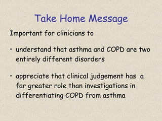 Take Home Message
Important for clinicians to
• understand that asthma and COPD are two
entirely different disorders
• appreciate that clinical judgement has a
far greater role than investigations in
differentiating COPD from asthma
 