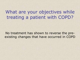 What are your objectives while
treating a patient with COPD?
No treatment has shown to reverse the pre-
existing changes that have occurred in COPD
 