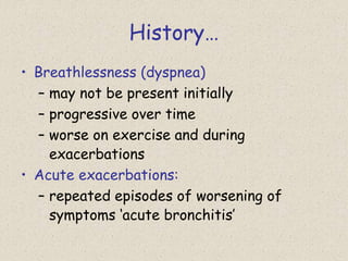 History…
• Breathlessness (dyspnea)
– may not be present initially
– progressive over time
– worse on exercise and during
exacerbations
• Acute exacerbations:
– repeated episodes of worsening of
symptoms ‘acute bronchitis’
 