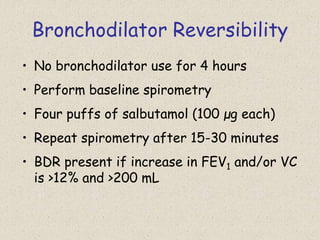 Bronchodilator Reversibility
• No bronchodilator use for 4 hours
• Perform baseline spirometry
• Four puffs of salbutamol (100 μg each)
• Repeat spirometry after 15-30 minutes
• BDR present if increase in FEV1 and/or VC
is >12% and >200 mL
 