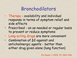 Bronchodilators
• Therapy - availability and individual
response in terms of symptom relief and
side effects
• Prescribed - on as-needed or regular basis
to prevent or reduce symptoms
• Long-acting drugs are more convenient
• Combination of β2-agonist and
anticholinergic agents - better than
either drug given alone (lung function)
Eur Respir J 2005; 25: 1084-1106
 