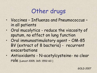 Other drugs
• Vaccines – Influenza and Pneumococcus –
in all patients
• Oral mucolytics - reduce the viscosity of
sputum, no effect on lung function
• Oral immunostimulatory agent – OM-85
BV (extract of 8 bacteria) - recurrent
exacerbations
• Antioxidants - N-acetylcysteine- no clear
role [Lancet 2005; 365: 1552–60 ]
GOLD 2007
 