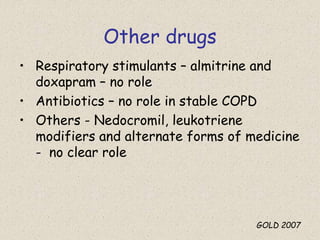 Other drugs
• Respiratory stimulants – almitrine and
doxapram – no role
• Antibiotics – no role in stable COPD
• Others - Nedocromil, leukotriene
modifiers and alternate forms of medicine
- no clear role
GOLD 2007
 