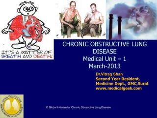 CHRONIC OBSTRUCTIVE LUNG
                       DISEASE
                   Medical Unit – 1
                     March-2013
                                           Dr.Vitrag Shah
                                           Second Year Resident,
                                           Medicine Dept., GMC,Surat
                                           www.medicalgeek.com



© Global Initiative for Chronic Obstructive Lung Disease
 
