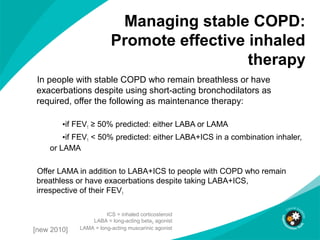 Managing stable COPD:
Promote effective inhaled
therapy
In people with stable COPD who remain breathless or have
exacerbations despite using short-acting bronchodilators as
required, offer the following as maintenance therapy:
•if FEV1 ≥ 50% predicted: either LABA or LAMA
•if FEV1 < 50% predicted: either LABA+ICS in a combination inhaler,
or LAMA
Offer LAMA in addition to LABA+ICS to people with COPD who remain
breathless or have exacerbations despite taking LABA+ICS,
irrespective of their FEV1
ICS = inhaled corticosteroid
LABA = long-acting beta2 agonist
LAMA = long-acting muscarinic agonist[new 2010]
 