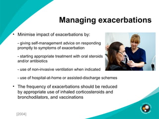Managing exacerbations
• Minimise impact of exacerbations by:
- giving self-management advice on responding
promptly to symptoms of exacerbation
- starting appropriate treatment with oral steroids
and/or antibiotics
- use of non-invasive ventilation when indicated
- use of hospital-at-home or assisted-discharge schemes
• The frequency of exacerbations should be reduced
by appropriate use of inhaled corticosteroids and
bronchodilators, and vaccinations
[2004]
 