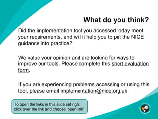 What do you think?
Did the implementation tool you accessed today meet
your requirements, and will it help you to put the NICE
guidance into practice?
We value your opinion and are looking for ways to
improve our tools. Please complete this short evaluation
form.
If you are experiencing problems accessing or using this
tool, please email implementation@nice.org.uk
To open the links in this slide set right
click over the link and choose ‘open link’
 