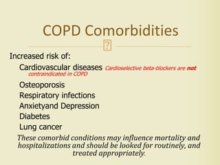 COPD Comorbidities
Increased risk of:
Cardiovascular diseases Cardioselective beta-blockers are not
contraindicated in COPD
Osteoporosis
Respiratory infections
Anxietyand Depression
Diabetes
Lung cancer
These comorbid conditions may influence mortality and
hospitalizations and should be looked for routinely, and
treated appropriately.
 