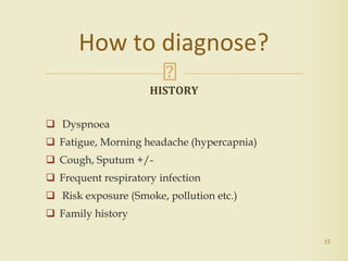 HISTORY
 Dyspnoea
 Fatigue, Morning headache (hypercapnia)
 Cough, Sputum +/-
 Frequent respiratory infection
 Risk exposure (Smoke, pollution etc.)
 Family history
15
How to diagnose?
 