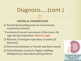 PHYSICAL EXAMINATION
 Pursed lip breathing and use of accessory
respiratory muscles
“ Paradoxical inward movement of the lower rib
cage during inspiration: Hoovers sign”
 Rhonchi, Prolonged expiration, Crackles (if
infection)
 Decreased intensity of breath and heart sound
 Polycythemia, Cyanosis, Digital clubbing
(Malignancy), dependent pitting edema
16
Diagnosis…..(cont.)
 