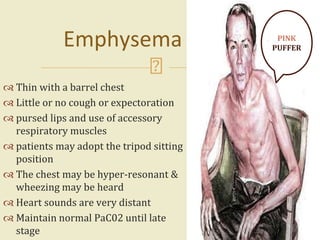  Thin with a barrel chest
 Little or no cough or expectoration
 pursed lips and use of accessory
respiratory muscles
 patients may adopt the tripod sitting
position
 The chest may be hyper-resonant &
wheezing may be heard
 Heart sounds are very distant
 Maintain normal PaC02 until late
stage
17
Emphysema PINK
PUFFER
 